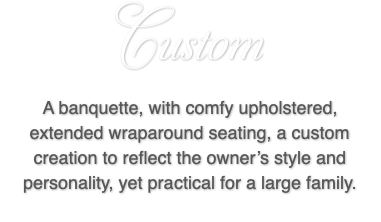 Custom A banquette, with comfy upholstered, extended wraparound seating, a custom creation to reflect the owner’s style and personality, yet practical for a large family.